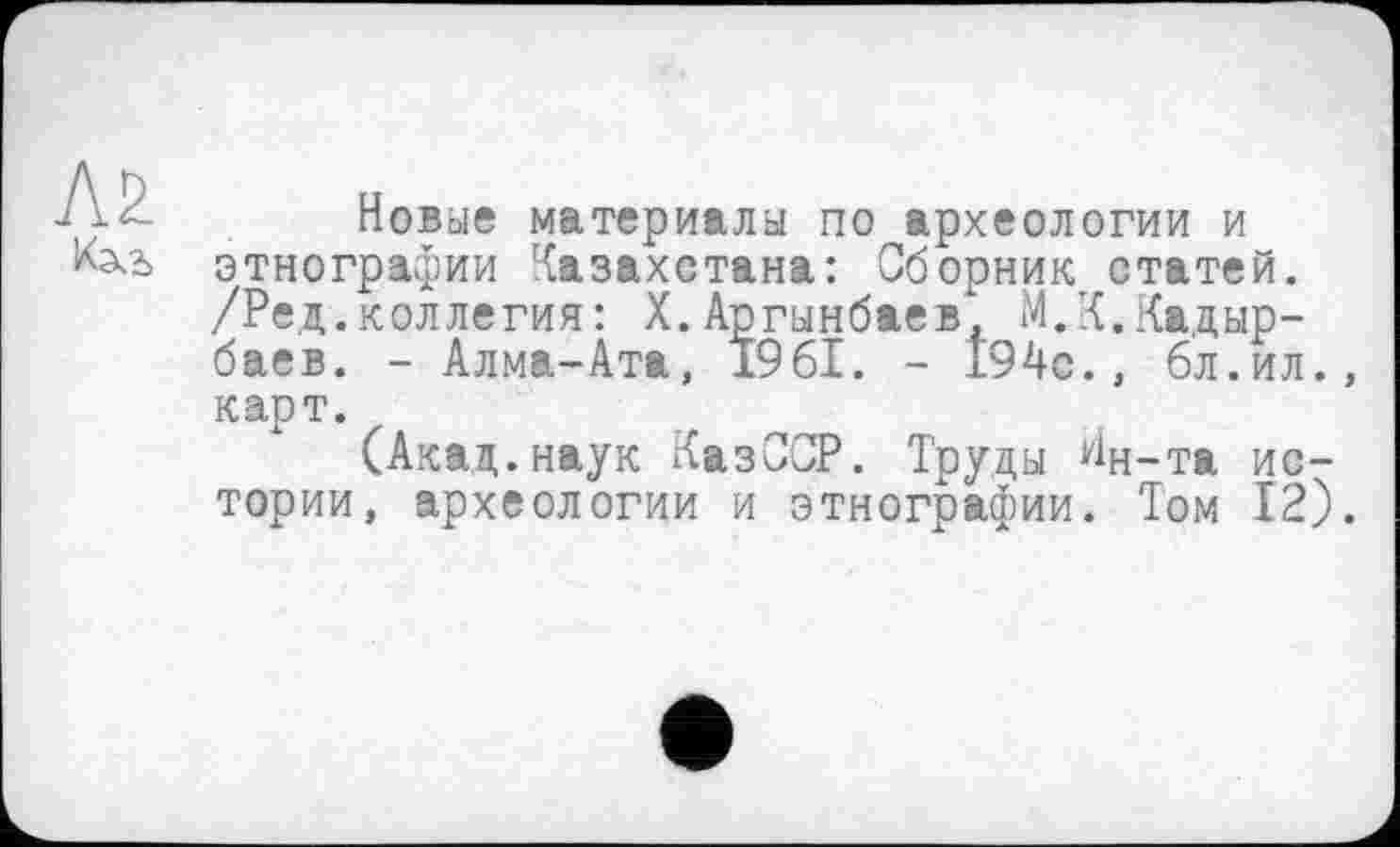 ﻿Л2
Новые материалы по археологии и этнографии Казахстана: Сборник статей. /Ред.коллегия: Х.Аргынбаев, М.К.Кадырбаев. - Алма-Ата, 1961. - 194с., 6л.ил., карт.
(Акад.наук КазССР. Труды Ин-та истории, археологии и этнографии. Том 12).